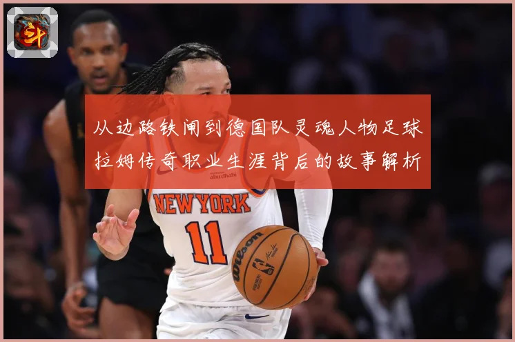 从边路铁闸到德国队灵魂人物足球拉姆传奇职业生涯背后的故事解析-深度解析